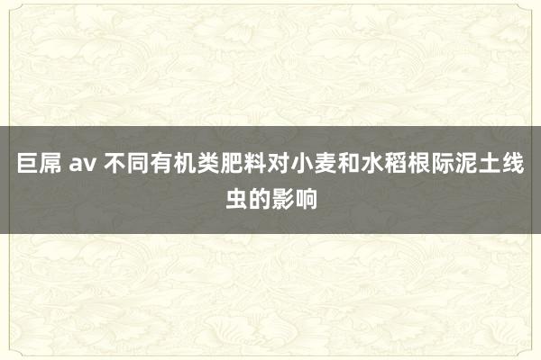 巨屌 av 不同有机类肥料对小麦和水稻根际泥土线虫的影响