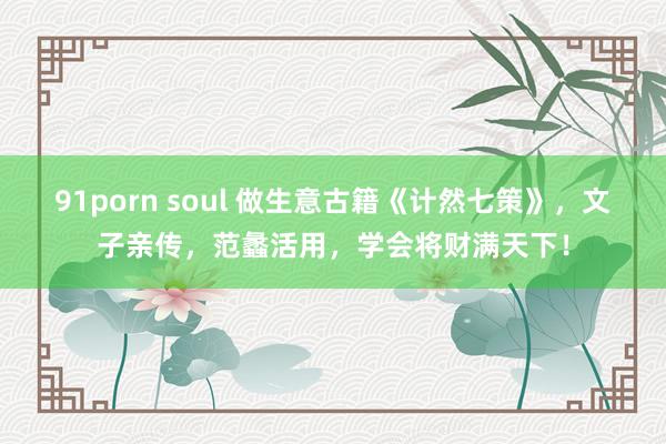 91porn soul 做生意古籍《计然七策》，文子亲传，范蠡活用，学会将财满天下！