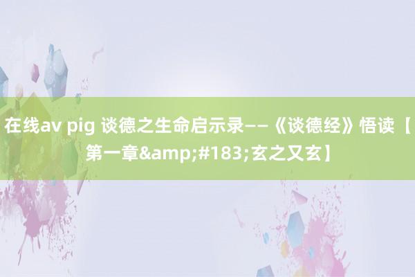 在线av pig 谈德之生命启示录——《谈德经》悟读【第一章&#183;玄之又玄】