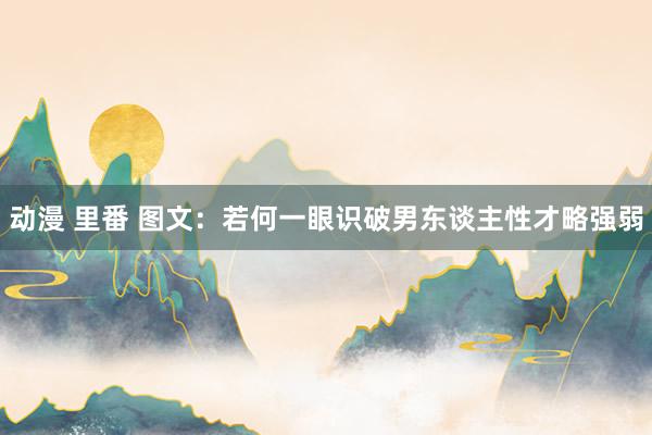 动漫 里番 图文：若何一眼识破男东谈主性才略强弱