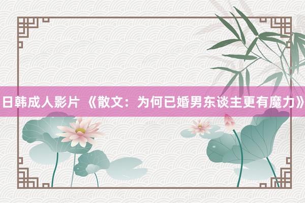 日韩成人影片 《散文：为何已婚男东谈主更有魔力》