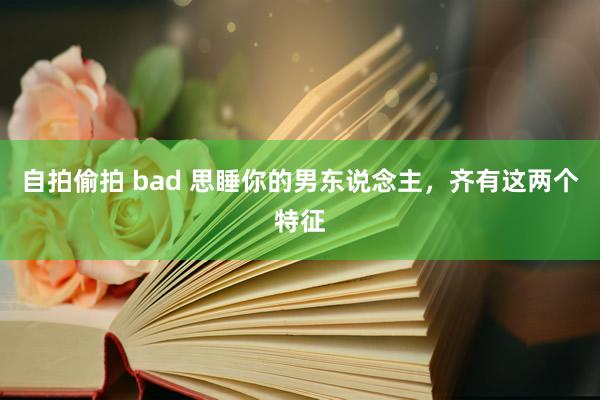 自拍偷拍 bad 思睡你的男东说念主，齐有这两个特征
