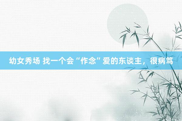 幼女秀场 找一个会“作念”爱的东谈主，很病笃