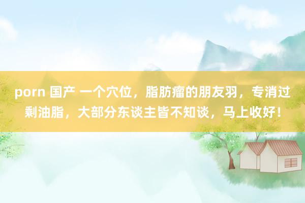 porn 国产 一个穴位，脂肪瘤的朋友羽，专消过剩油脂，大部分东谈主皆不知谈，马上收好！