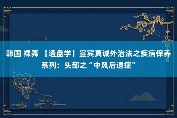 韩国 裸舞 【通盘学】宣宾真诚外治法之疾病保养系列：头部之“中风后遗症”