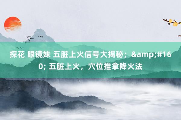 探花 眼镜妹 五脏上火信号大揭秘；&#160; 五脏上火，穴位推拿降火法