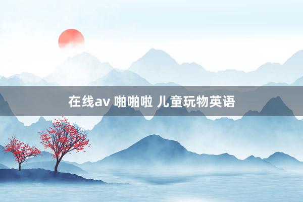 在线av 啪啪啦 儿童玩物英语