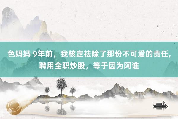 色妈妈 9年前,我核定祛除了那份不可爱的责任,聘用全职炒股,等于因为阿谁