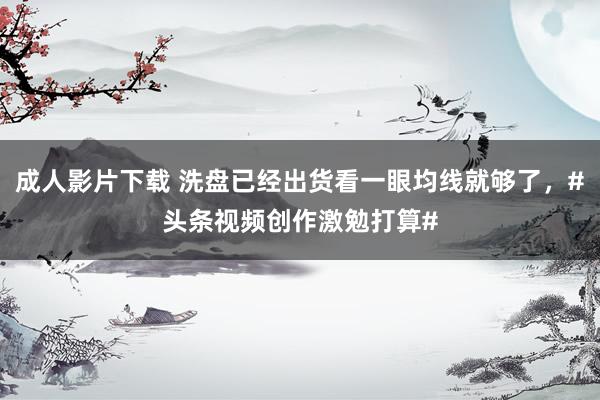 成人影片下载 洗盘已经出货看一眼均线就够了，#头条视频创作激勉打算#