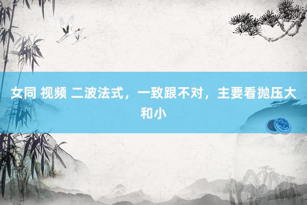 女同 视频 二波法式，一致跟不对，主要看抛压大和小