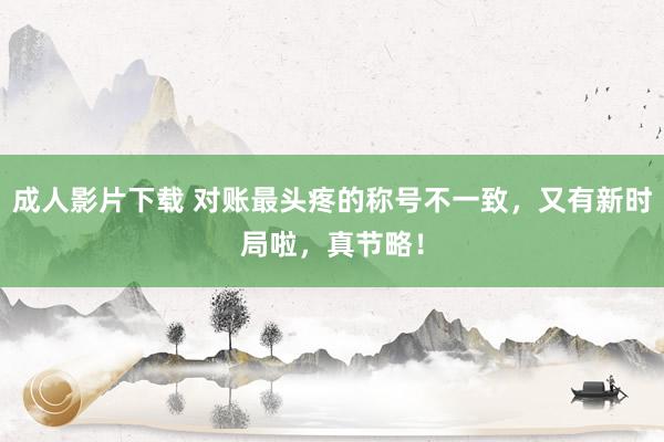 成人影片下载 对账最头疼的称号不一致，又有新时局啦，真节略！