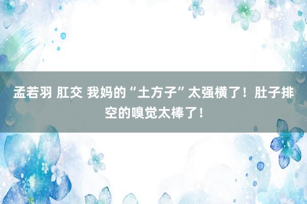孟若羽 肛交 我妈的“土方子”太强横了！肚子排空的嗅觉太棒了！