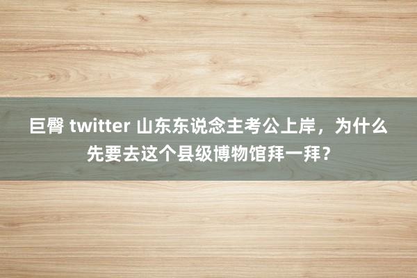 巨臀 twitter 山东东说念主考公上岸，为什么先要去这个县级博物馆拜一拜？
