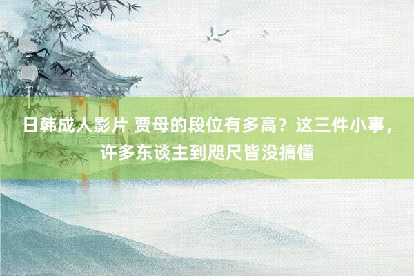 日韩成人影片 贾母的段位有多高？这三件小事，许多东谈主到咫尺皆没搞懂