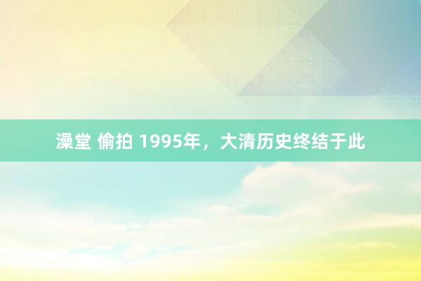 澡堂 偷拍 1995年，大清历史终结于此