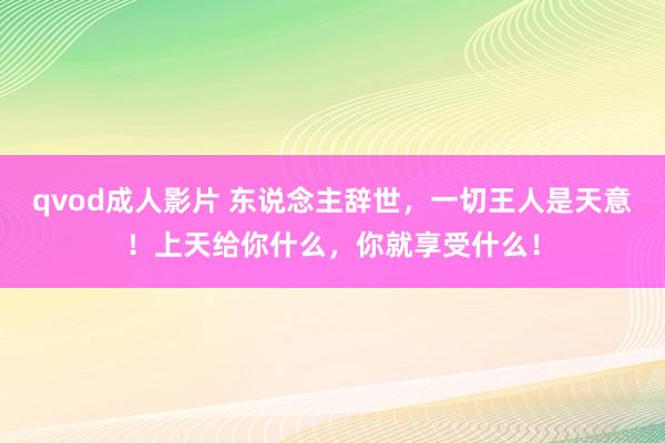 qvod成人影片 东说念主辞世，一切王人是天意！上天给你什么，你就享受什么！
