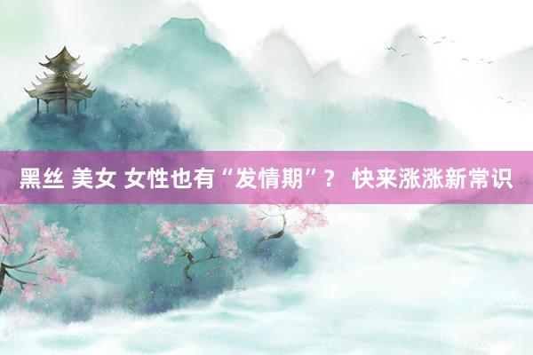 黑丝 美女 女性也有“发情期”？ 快来涨涨新常识