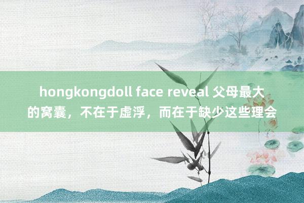 hongkongdoll face reveal 父母最大的窝囊，不在于虚浮，而在于缺少这些理会