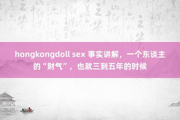 hongkongdoll sex 事实讲解，一个东谈主的“财气”，也就三到五年的时候