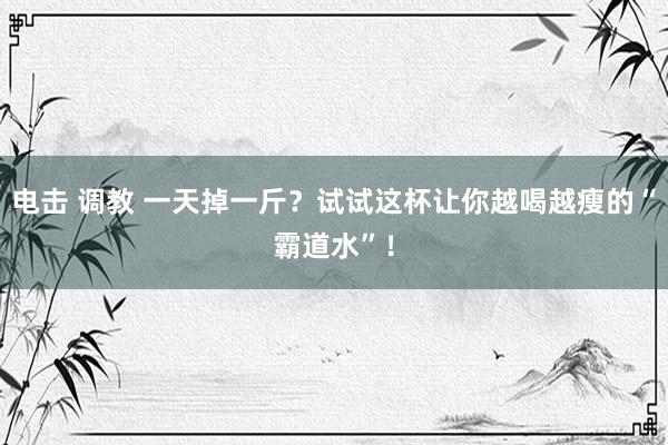 电击 调教 一天掉一斤？试试这杯让你越喝越瘦的“霸道水”！
