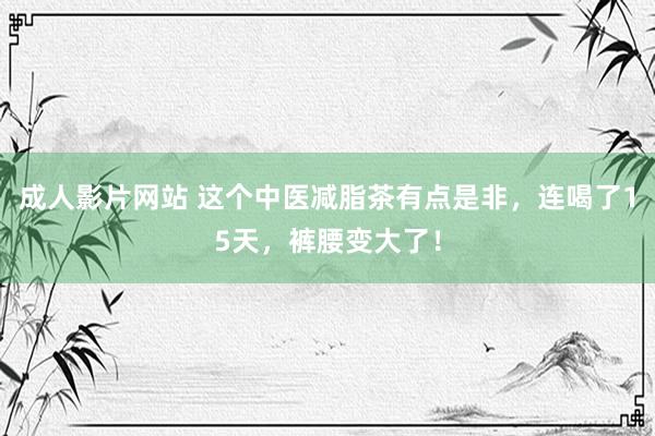 成人影片网站 这个中医减脂茶有点是非，连喝了15天，裤腰变大了！