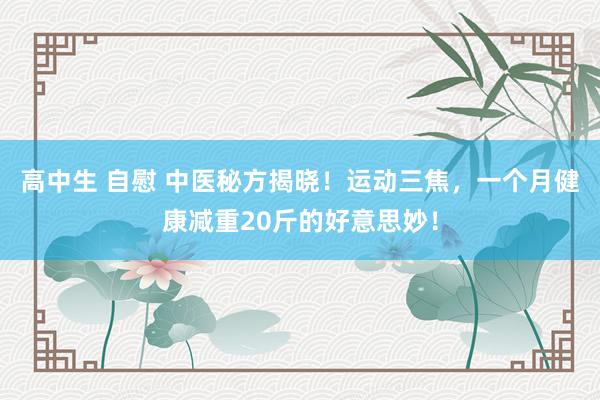 高中生 自慰 中医秘方揭晓！运动三焦，一个月健康减重20斤的好意思妙！
