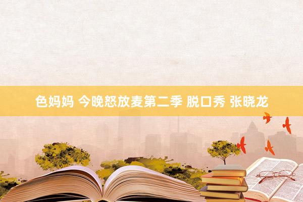 色妈妈 今晚怒放麦第二季 脱口秀 张晓龙