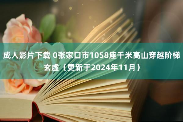 成人影片下载 0张家口市1058座千米高山穿越阶梯玄虚（更新于2024年11月）