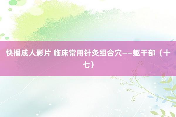 快播成人影片 临床常用针灸组合穴——躯干部（十七）