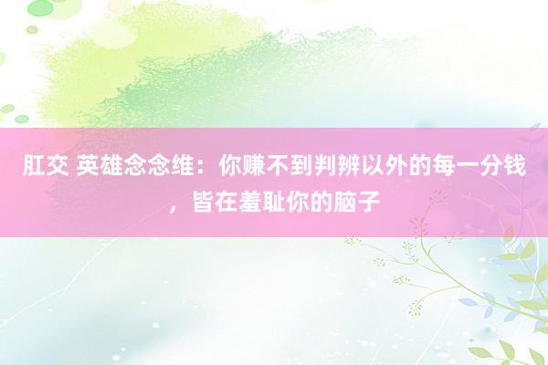 肛交 英雄念念维：你赚不到判辨以外的每一分钱，皆在羞耻你的脑子