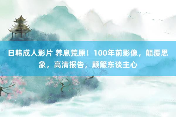 日韩成人影片 养息荒原！100年前影像，颠覆思象，高清报告，颠簸东谈主心