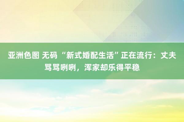 亚洲色图 无码 “新式婚配生活”正在流行：丈夫骂骂咧咧，浑家却乐得平稳