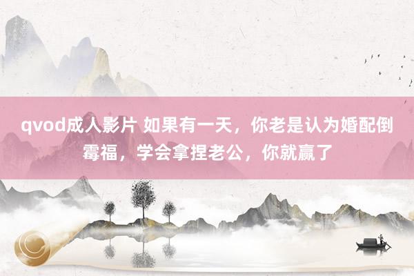 qvod成人影片 如果有一天，你老是认为婚配倒霉福，学会拿捏老公，你就赢了
