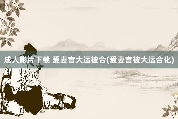 成人影片下载 爱妻宫大运被合(爱妻宫被大运合化)