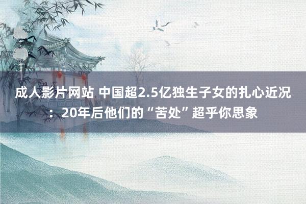 成人影片网站 中国超2.5亿独生子女的扎心近况：20年后他们的“苦处”超乎你思象
