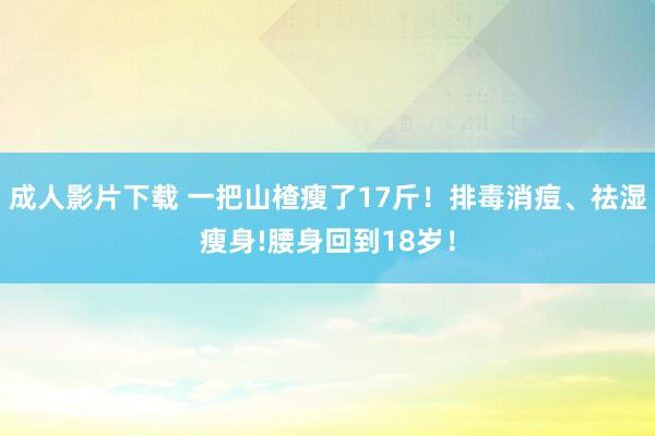 成人影片下载 一把山楂瘦了17斤！排毒消痘、祛湿瘦身!腰身回到18岁！
