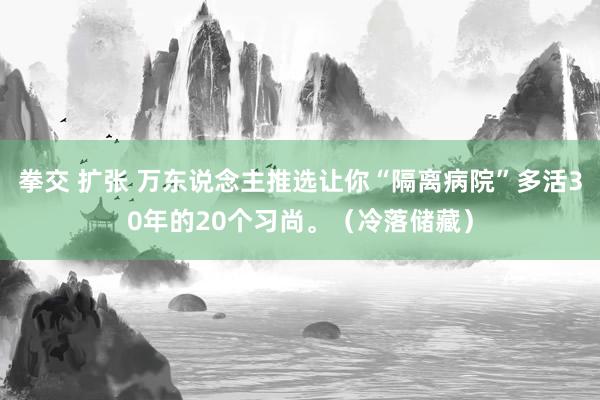 拳交 扩张 万东说念主推选让你“隔离病院”多活30年的20个习尚。（冷落储藏）