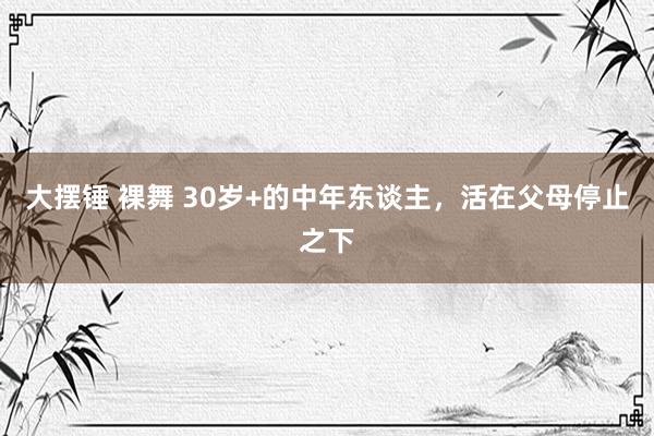 大摆锤 裸舞 30岁+的中年东谈主，活在父母停止之下