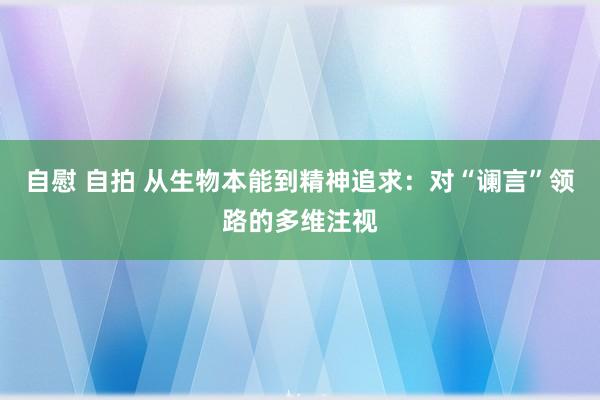 自慰 自拍 从生物本能到精神追求：对“谰言”领路的多维注视
