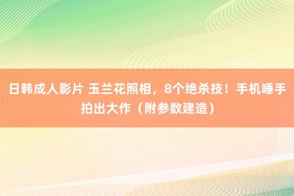 日韩成人影片 玉兰花照相，8个绝杀技！手机唾手拍出大作（附参数建造）