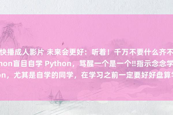 快播成人影片 未来会更好:听着!千万不要什么齐不懂就启动自学Python盲目自学 Python,骂醒一个是一个‼指示念念学 Python,尤其是自学的同学,在学习之前一定要好好盘算学习阶梯,不要盲目自学,会奢靡...