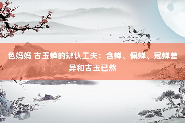色妈妈 古玉蝉的辨认工夫：含蝉、佩蝉、冠蝉差异和古玉已然