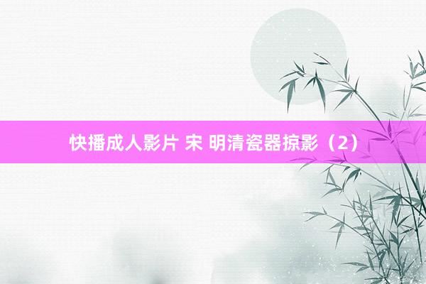 快播成人影片 宋 明清瓷器掠影（2）